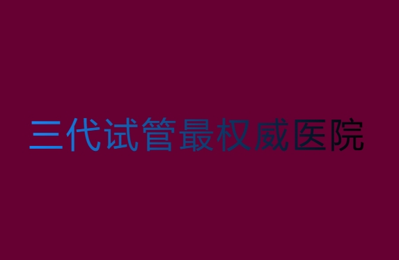第三代試管哪家醫(yī)院比較權(quán)威？第三代試管最權(quán)威醫(yī)院